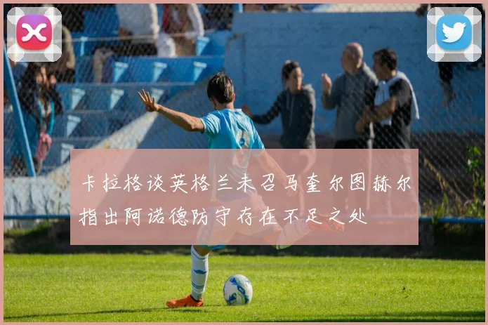 卡拉格谈英格兰未召马奎尔图赫尔指出阿诺德防守存在不足之处