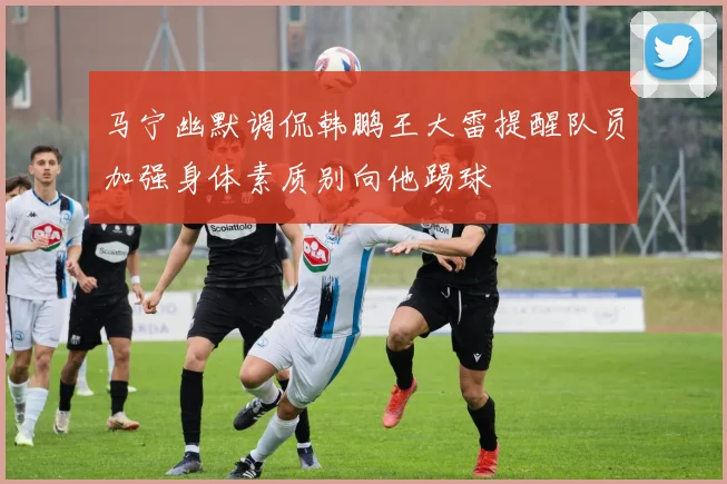 马宁幽默调侃韩鹏王大雷提醒队员加强身体素质别向他踢球