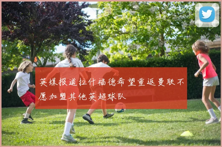英媒报道拉什福德希望重返曼联不愿加盟其他英超球队