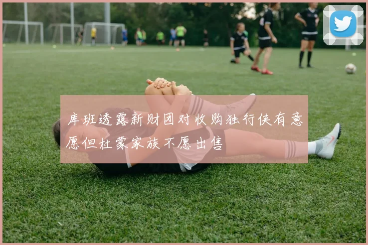 库班透露新财团对收购独行侠有意愿但杜蒙家族不愿出售