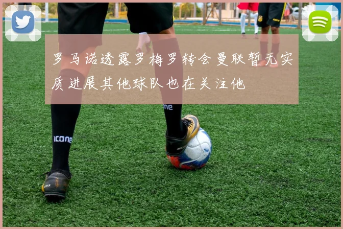 罗马诺透露罗梅罗转会曼联暂无实质进展其他球队也在关注他