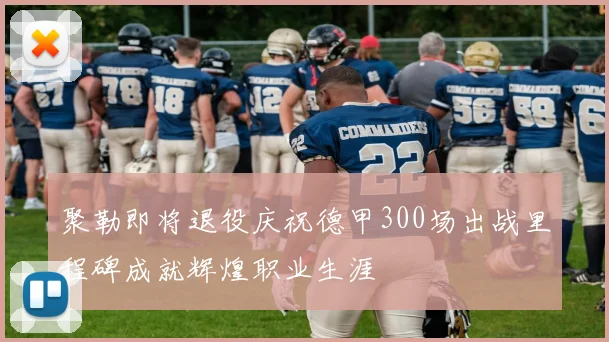 聚勒即将退役庆祝德甲300场出战里程碑成就辉煌职业生涯