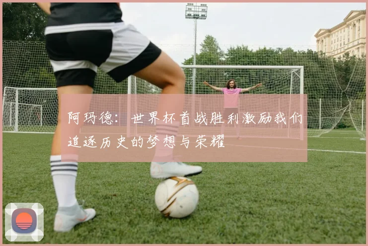 阿玛德：世界杯首战胜利激励我们追逐历史的梦想与荣耀