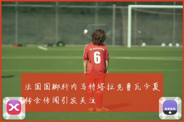 法国国脚科内马特塔拉克鲁瓦今夏转会传闻引发关注