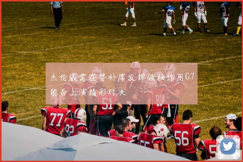 杰伦威需在替补席发挥领袖作用G7能否上演精彩对决