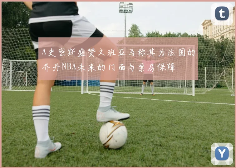 A史密斯盛赞文班亚马称其为法国的乔丹NBA未来的门面与票房保障