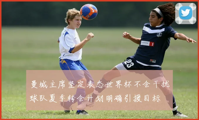 曼城主席坚定表态世界杯不会干扰球队夏季转会计划明确引援目标