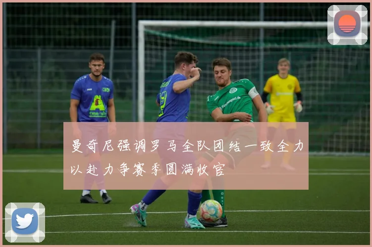 曼奇尼强调罗马全队团结一致全力以赴力争赛季圆满收官